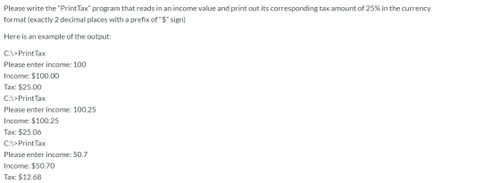 Please write the PrintTax program that reads in an income value and print out its corresponding tax amount of 25% in the cu