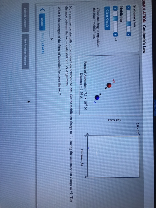 SIMULATION Coulombs Law 5.0× 10-7 Stationary ion +1 Mobile ion 2 Clear Graph Click and drag to reposition the blue mobile ion. -1 Force of Attraction= 7.3 x 10-9 N Distance 1.79 A Distance (A) Now examine the strength of the interaction between the ions. Set the mobile ion charge to -1, leaving the stationary ion charge at +1. The distance between the two should still be 1.79 Angstroms What is the strength of the force of attraction between the two? (4 of 9)