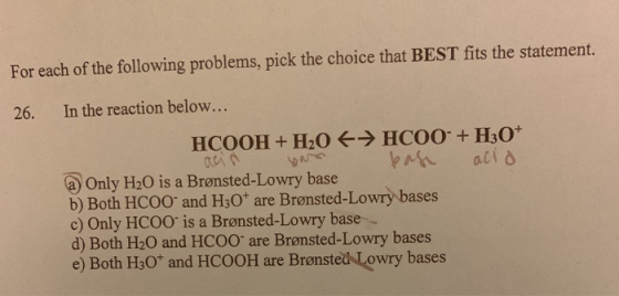 For each of the following problems, pick the choice that BEST fits the statement. In the reaction below... 26. HCOO + H30* HC