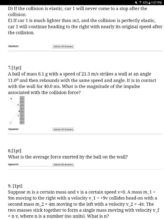 42% _ 1:07 PM D) If the collision is elastic, car 1 will never come to a stop after the collision E) If car 1 is much lighter than m2, and the collision is perfectly elastic, car 1 will continue heading to the right with nearly its original speed after the collision Answer: Subrmit All Answers 7.11pt A ball of mass 6.1 g with a speed of 21.3 m/s strikes a wall at an angle 11.0° and then rebounds with the same speed and angle. It is in contact with the wall for 40.0 ms. What is the magnitude of the impulse associated with the collision force? Answer Submit All Answers 8.[1pt] What is the average force exerted by the ball on the wall? Answer Submit Al Answers 9. 1pt] Suppose m is a certain mass and v is a certain speed v>0. A massm_1- 9m moving to the right with a velocity v 1+9v collides head-on with a second mass m-2-4m moving to the left with a velocity ?-2--4v. The two masses stick together to form a single mass moving with velocity v_f n V, where n is a number (no units). What is n?