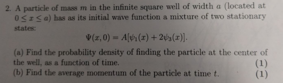 2. A particle of mass m in the infinite square well of width a (located at 0 SSa) has as its initial wave function a mixture of two stationary states: v(x,0)Avi(x) +2s (x). (a) Find the probability density of finding the particle at the center of the well, as a function of time. (b) Find the average momentum of the particle at time t.