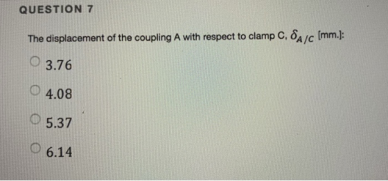 QUESTION 7 The displacement of the coupling A with respect to clamp C, δ4JC [mm]: O3.76 ○ 4.08 O5.37 O 6.14