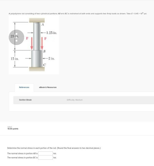 A polystyrene roa conakiting of two cylindrical portons AB and BCis restrained at both ends and supports two 9-kip loads as shown. Take E 045 1.25 in 25 in. 15 in. 2 in. Book & Resources Dmouty Mediam 0.00 points Determine the nomal stress in each portion of the rod (Round the fnal answers to two decimal places.) The normal stress in portion AB is The normal stress in portion BC is ksi ksi