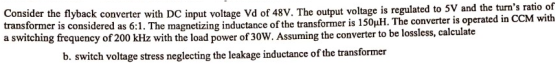 of CM with Consider the flyback converter with DC input voltage Vd of 48v. The output voltage is regulated to 5V and the turns ratio transformer is considered as 6:1. The magnetizing inductance of the transformer is 150?H The converter is operated in C a switching frequency of 200 kHz with the load power of 30W. Assuming the converter to be lossless, calculate b. switch voltage stress neglecting the leakage inductance of the transformer