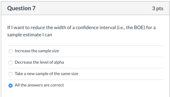 Question 7 3 pts If I want to reduce the width of a confidence interval (i.e., the BOE) for a sample estimate I can O Increas