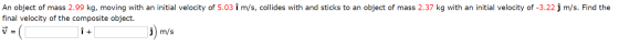 An object of mass 2.99 kg, moving with an initial velocity of 5.03 î m/s, collides with and sticks to an object of mass 2.37