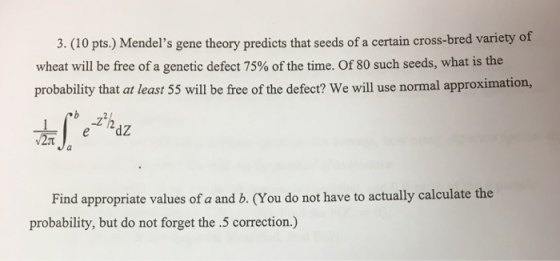 3. (10 pts.) Mendels gene theory predicts that seeds of a certain cross-bred variety of wheat will be free of a genetic defect 75% of the time. Of 80 such seeds, what is the probability that at least 55 will be free of the defect? We will use normal approximation, Find appropriate values of a and b. (You do not have to actually calculate the probability, but do not forget the .5 correction.)