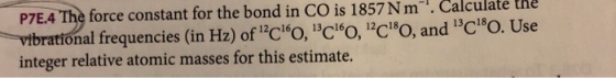 P7E.4 The force constant for the bond in CO is 1857Nm-1. Calculate the vibrational frequencies (in Hz) ofCО 13CО CO, and 13C180. Use integer relative atomic masses for this estimate.
