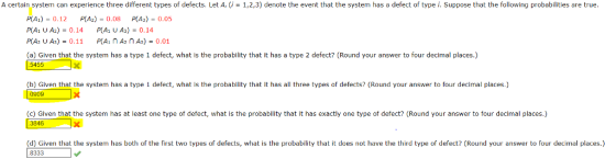 A certain system can experience three different types of defects. Let A, (i-1,2,3) denote the event that the system has a defect of type i. Suppose that the following probabilities are true p(A1) = 0.12 p(%) = 0.08 p(A1) = 0.05 p(A1 UA2)-0.14 P(A1 u A3)-0.14 PA2 UAs)-0.11 P(A1 n A2 n A3)-0.01 (a) Given that the system has a type 1 defect, what is the probability that it has a type 2 defect? (Round your answer to four decimal places.) (b) Given that the system has a type 1 defect, what is the probability that it has all three types of defects? (Round your answer to four decimal places.) 0909 (c) Given that the system has at least one type of defect, what is the probabllity that it has exactly one type of defect? (Round your answer to four decimal places.) 3846 d) Given that the system has both of the first two types of defects, what is the probability that it does not have the third type of defect? (Round your answer to four decimal places.) 8333