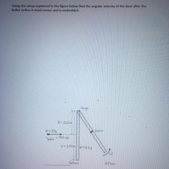 Using the setup explained in the figure below find the angular velocity of the door after the bullet strikes it dead-center and is embedded. Hinge 2-0.50m Bullet m 10 d-100m-15 kg Before After