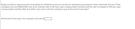Brady and Sons uses accounts receivable as collateral to borrow money for operations and payroll when revenues are low. If the company borrows $300,000 now at an interest rate of 12% per year compounded monthly and the rate increases to 15% per year compounded monthly after 8 months, how much will the company owe at the end of one year? At the end of the year, the company will owe $