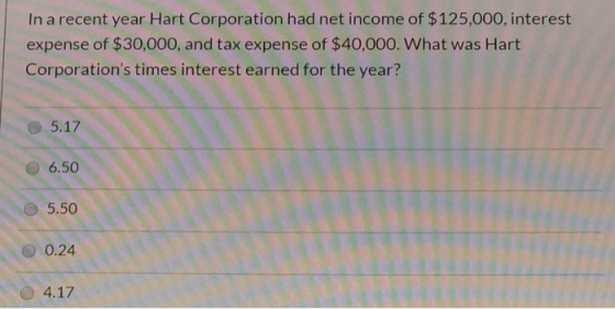 In a recent year Hart Corporation had net income of $125,000, interest expense of $30,000, and tax expense of $40,000. What w