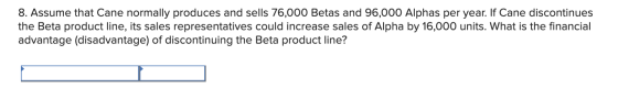 8. Assume that Cane normally produces and sells 76,000 Betas and 96,000 Alphas per year. If Cane discontinues the Beta produc