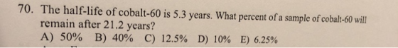70. The half-life of cobalt-60 is 5.3 years. What percent of a sample of cobal:-60 will remain after 21.2 years? A) 50% B) 40% C) 12.5% D) 10% E) 6.25%