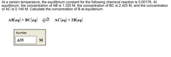 At a certain temperature, the equilibrium constant for the following chemical reaction is 0.00176. At equilibrium, the concentration of AB is 1.325 M, the concentration of BC is 2.425 M, and the concentration of AC is 0.140 M. Calculate the concentration of B at equilibrium. AB(aq) + BC(aq) 근 AC(aq) + 2B(aq) Number .635