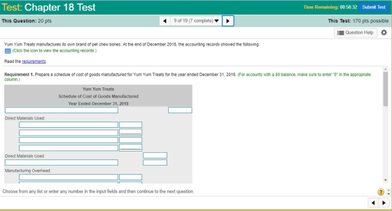 Test: Chapter 18 Test Time Remaining: 00:58:32 Submit Test This Question: 20 pts 9 of 19 (7 complete) This Test: 170 pts possible Question Help Yum Yum Treats manufactures its own brand of pet chew bones. At the end of December 2018, the accounting records showed the following (Click the icon to view the accounting records.) Read the requirements Requirement 1. Prepare a schedule of cost of goods manufactured for Yum Yum Treats for the year ended December 31, 2018. (For accounts with a $0 balance, make sure to enterO in the appropriate column.) Yum Yum Treats Schedule of Cost of Goods Manufactured Year Ended December 31, 2018 Direct Materials Used Direct Materials Used Manufacturing Overhead Choose from any list or enter any number in the input fields and then continue to the next question