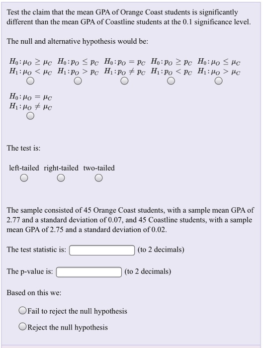 Test the claim that the mean GPA of Orange Coast students is significantly different than the mean GPA of Coastline students at the 0.1 significance level. The null and alternative hypothesis would be The test is: left-tailed right-tailed two-tailed The sample consisted of 45 Orange Coast students, with a sample mean GPA of 2.77 and a standard deviation of 0.07, and 45 Coastline students, with a sample mean GPA of 2.75 and a standard deviation of 0.02 The test statistic is (to 2 decimals) The p-value is (to 2 decimals) Based on this we: OFail to reject the null hypothesis OReject the null hypothesis