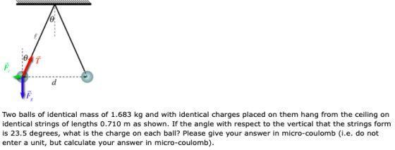 Two balls of identical mass of 1.683 kg and with identical charges placed on them hang from the ceiling on identical strings of lengths 0.710 m as shown. If the angle with respect to the vertical that the strings form is 23.5 degrees, what is the charge on each ball? Please give your answer in micro-coulomb (i.e. do not enter a unit, but calculate your answer in micro-coulomb)