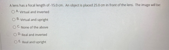 A lens has a focal length of -15.0 cm. An object is placed 25.0 cm in front of the lens. The image will be: O A. Virtual and