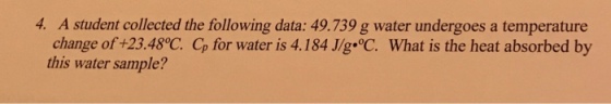 4. A student collected the following data: 49.739 g water undergoes a temperature change of+23.48°C Cp for water is 4.184 J/g-C. What is the heat absorbed by this water sample?
