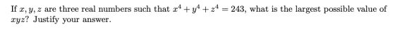 If x, y, z are three real numbers such that x4 + y4 + 24 = 243, what is the largest possible value of xyz? Justify your answe