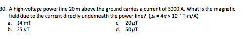 0. A high-voltage power line 20 m above the ground carries a current of 5000 A. What is the magnetic field due to the current directly underneath the power line? (o 4x 10T-m/A) a. 14 mT c. 20?? d. 50?? b. 35 T