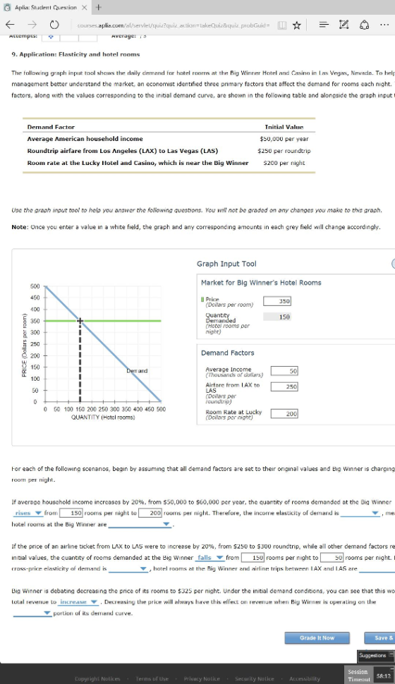 tudent lake Quiz&q Averag 9. Application: Flasticity and hotel rooms ph ily d he Big Wi Hot Nevada g g management better understand the market, an economist identified three primary factors that affect the demand for rooms each night. factors, along with he ues corresponding the ini tial demand curve, are shown the fol al nd a longside he gra ph ng table put Far to Average American household income $50,000 per year Roundtrip are from Los Angeles (LAX) to Las Vegas (LAS) $250 per roundtrip Room rate at the Lucky Hotel and Casino, which is near the Big Winner gh S200 pel Use the araph input tool to help you answer the foliowing questions. You not be graded on any changes you make to this araph a white eld he graph and a nd ach grey d wi hange accordingly. Note: Once ente nts in e ny correspo ng a Graph Input Tool Market for Big Winners Hotel Rooms 450 U Pri 350 Dollars per room) 400 350 Hotel rooms per night) 300 250 Demand Factors 9 200 AV errand ds of dofiarsU Airtare fro AX to 250 Dollars per roundtrip 50 100 150 200 250 300 350 400 450 500 Lucky Room Rate a 200 QUANTITY (Hotel rooms. Dollars per night) Hor each of the following scenanos, begin by assuming that all demand factors are set to their original values and Big Vinner s charging If average household income in by 20%, from S3 to $60,000 per year, the quanti ty of rooms demanded at the D g Winner 00 rooms per night. Therefore, e elasticity of demar nd is 150 rooms pet nig hol tel room is at he Big Winne the price of a ne ticket from LAX to LAS were to int e by 20%, fr om $250 to $300 roundtnp while a othe demand factors re initial values, the cuantity of rooms demanded at the Big Win falls from 150 rooms per night to 50 rooms per night. I the Big W AX d IAS Big Winner is debating decreasing the pnce of its rooms to $325 per night. Under the initial demand conditions, you can see that this wo revenue to increase Decreasing L price will always have this elfect on revenue when Big Winner is operating on the Lata Grade E Now Save & Session Pyrig