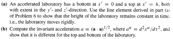 (a) An accelerated laboratory has a bottom at x 0 and a top at xh, both with extent in the y- and z-direction. Use the line element derived in part (ai of Problem 6 to show that the height of the laboratory remains constant in time. i.e., the laboratory moves rigidly. (b) Compute the invariant acceleration a (a-a) 1/2, where αα-d2χα/dt-, and show that it is different for the top and bottom of the laboratory.