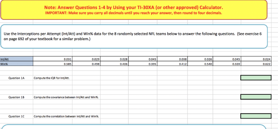 Note: Answer Questions 1-4 by Using your TI-30XA (or other approved) Calculator. IMPORTANT: Make sure you carry all decimals until you reach your answer, then round to four decimals Use the interceptions per Attempt (Int/Att) and Win% data for the 8 randomly selected NFL teams below to answer the following questions. (See exercise 6 on page 692 of your textbook for a similar problem.) Int/Att Win% 0.031 0.029 0.498 0.028 0.045 0.038 0.026 0.045 0.024 0.395 0.406 0.412 0.540 0.622 Question 1A Compute the lQR for Int/Att. Question 1B Compute the covariance between Int/Att and win96. Question 1C Compute the correlation between Int/Att and win%.