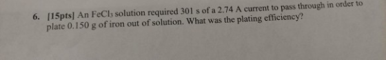 [15pts] An FeCls solution required 301 s of a 2.74 A current to pass through in order to plate 0.150 g of iron out of solution. What was the plating efficiency? 6.