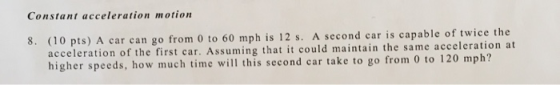 Constant acceleration motion A car can go from 0 to 60 mph is 12 s. A second car is capable of twice the acceleration of the first car. Assuming that it could maintain the same accel higher speeds, how much time will this second car take to go from 0 to 120 mph? eration at