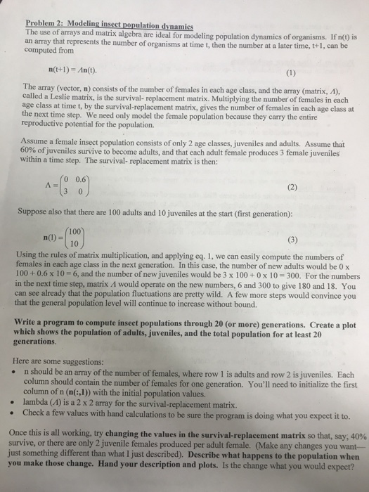 Problem 2: Modeling inseet population dynamies The use of arrays and matrix algebra are ideal for modeling population dynamics of organisms. If n) is computed from represents the number of organisms at time t, then the number at a later time, t+1, can be n(t+1) An(t). The array (vector, n) consists of the nurnber of females in each age class, and the array (matrix, A), called a Leslie matrix, is the survival- replacement matrix. Multiplying the number of females in each age class at time t, by the survival-replacement matrix, gives the number of females in each age class at the next time step. We need only model the female population because they carry the entire reproductive potential for the population. Assume a female insect population consists of only 2 age classes, juveniles and adults. Assume that 60% ofjuveniles survive to become adults, and that each adult female produces 3 female Juveniles within a time step. The survival- replacement matrix is then: 0 0.6 Suppose also that there are 100 adults and 10 juveniles at the start (first generation) 100 10 n(1) Using the rules of matrix multiplication, and applying eq. 1, we can easily compute the numbers of females in each age class in the next generation. In this case, the number of new adults would be 0 x 100 +0.6 x 10- 6, and the number of new juveniles would be 3 x 100 +0 x 10-300. For the numbers in the next time step, matrix Λ would operate on the new numbers, 6 and 300 to give 180 and 18. You can see already that the population fluctuations are pretty wild. A few more steps would convince you that the general population level will continue to increase without bound. Write a program to compute insect populations through 20 (or more) generations. Create a plot which shows the population of adults, juveniles, and the total population for at least 20 generations. Here are some suggestions: n should be an array of the number of females, where row 1 is adults and row 2 is juveniles. Each column should contain the number of females for one generation. Youll need to initialize the first column of n (n(:,1) with the initial population values. lambda (A) is a 2 x 2 array for the survival-replacement matrix . Check a few values with hand calculations to be sure the program is doing what you expect it to. Once this is all working, try changing the values in the survival-replacement matrix so that, say, 40% survive, or there are only 2 juvenile females produced per adult female. (Make any changes you want- just something different than what I just described). Describe what happens to the population when you make those change. Hand your deseription and plots. Is the change what you would expect?