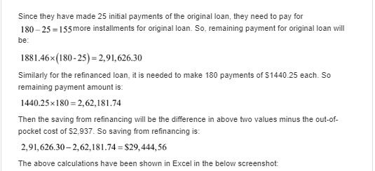 Since they have made 25 initial payments of the original loan, they need to pay for 180-25 155more installments for original loan. So, remaining payment for original loan will be: 1881.46x(180-25) 2,91,626.30 Similarly for the refinanced loan, it is needed to make 180 payments of $1440.25 each. So remaining payment amount is: 1440.25x180 2,62,181.74 Then the saving from refinancing will be the difference in above two values minus the out-of- pocket cost of $2,937. So saving from refinancing is: 2,91,626.30-2,62,181.74 $29,444,56 The above calculations have been shown in Excel in the below screenshot: