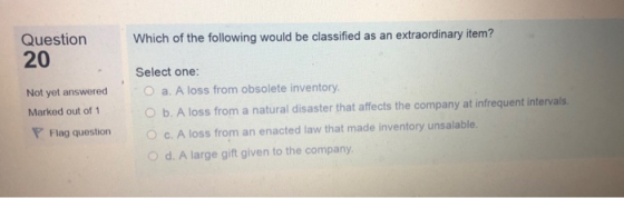 Question 20 Which of the following would be classified as an extraordinary item? Select one: a. A loss from obsolete inventory. Not yet Marked out of 1 PFlag question O b. A loss from a natural disaster that affects the company at infrequent intervals c. A loss from an enacted law that made inventory unsalable. O d. A large gift given to the company question