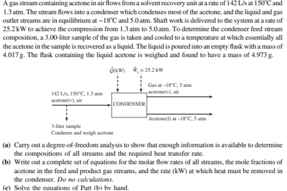 A gas stream containing acetone in air flows from a solvent recovery unit at a rate of 142 L/s at 150°C and 1.3 atm. The stream flows into a condenser which condenses most of the acetone, and the liquid and gas outlet streams are in equilibrium at -18°C and 5.0atm. Shaft work is delivered to the system at a rate of 25.2kW to achieve the compression from 1.3 atm to 5.0 atm. To determine the condenser feed stream composition, a 3.00-liter sample of the gas is taken and cooled to a temperature at which essentially all the acetone in the sample is recovered as a liquid. The liquid is poured into an empty flask with a mass of 4.017g The flask containing the liquid acetone is weighed and found to have a mass of 4.973g. Gas at-18°C, 5 atm acetone(v), air 142 L/s, 150°C, 1.3 atm acetone(v), air CONDENSER Acetone(l) at-18°C, 5 atm Condense and weigh acetone (a) Carry out a degree-of-freedom analysis to show that enough information is available to determine the compositions of all streams and the required heat transfer rate. (b) Write out a complete set of equations for the molar flow rates of all streams, the mole fractions of acetone in the feed and product gas streams, and the rate (kW) at which heat must be removed in the condenser. Do no calculations (c) Solve the eauations of Part (b) bv hand.