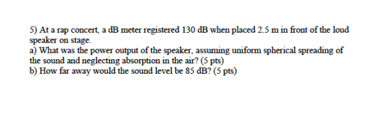 5) At a rap concert, a dB meter registered 130 dB when placed 2.5 m in front of the loud speaker on stage. a) What was the po