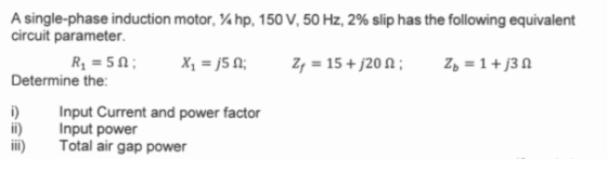 A single-phase induction motor, hp, 150 V, 50 Hz, 2% slip has the following equivalent circuit parameter R = 50; X = j512; 2