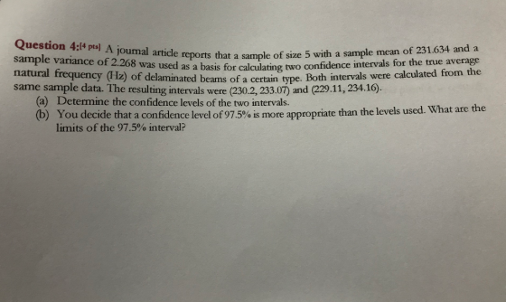 Question 4:14 pts) A joumal article sample of sample variance of 2.268 was used as natural frequency (Hz) of delamin same sample data. The resulting intervals were (230.2, 233.07) and (229.11, 234.16) reports that a sample of size 5 with a sample mean of 231.634 and a a basis for calculating two confidence intervals for the true average ated beams of a certain type. Both intervals were calculated from the (a) Determine the confidence levels of the two intervals. You decide that a confidence level of975% s more appropriate than the levels used limits of the 97.5% interval?