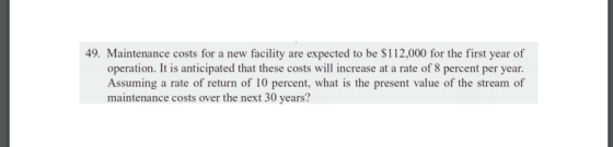 49. Maintenance costs for a new facility are expected to be $112,000 for the first year of operation. It is anticipated that these costs will increase at a rate of 8 percent per year. Assuming a rate of return of 10 percent, what is the present value of the stream of maintenance costs over the next 30 years?