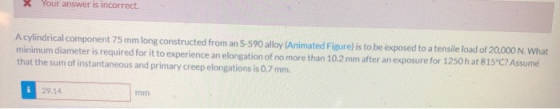 X Your answer is incorrect. A cylindrical component 75 mm long constructed from an 5-590 alloy (Animated Figure) is to be exp