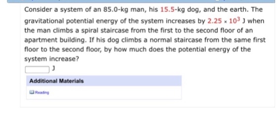 Consider a system of an 85.0-kg man, his 15.5-kg dog, and the earth. The gravitational potential energy of the system increases by 2.25 x 103 J when the man climbs a spiral staircase from the first to the second floor of an apartment building. If his dog climbs a normal staircase from the same first floor to the second floor, by how much does the potential energy of the system increase? Additional Materials Reading