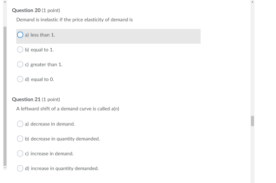 Question 20 (1 point) Demand is inelastic if the price elasticity of demand is O a) less than 1. Ob) equal to 1. Oc) greater