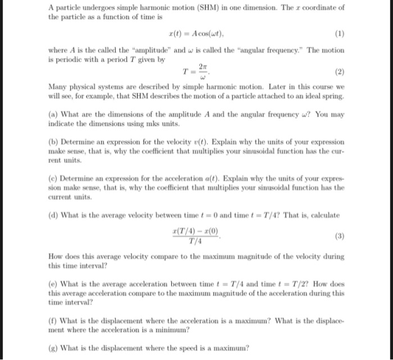 A particle undergoes simple harmonic motion (SHM) in one dimension. The r coordinate of the particle as a function of time is r(t)Aco() where A is the called the amptde and w is called the angular frequency. The motion is periodic with a period T given by Many physical systems are described by simple harmonic motion. Later in this course we will see, for example, that SHM describes the motion of a particle attached to an ideal spring. (a) What are the dimensions of the amplitude A and the angular frequency w? You may indicate the dimensions using mks units (b) Determine an expression for the velocity v(t). Explain why the units of your expression make sense, that is, why the coefficient that multiplies your sinusoidal function has the cur rent units. (c) Determine an expression for the acceleration a(t). Explain why the units of your expres- sion make sense, that is, why the coefficient that multiplies your sinusoidal function has the current units. (d) What is the average velocity between time0 and timeT/4? That is, calculate How does this average velocity compare to the maximum magnitude of the velocity during this time interval? (e) What is the average acceleration between time t- T/4 and timet- T/2? How does this average acceleration compare to the maximum magnitude of the acceleration during this time interval? (f) What is the displacement where the acceleration is a maximum? What is the displace- ment where the acceleration is a minimum? (g) What is the displacement where the speed is a maximum?