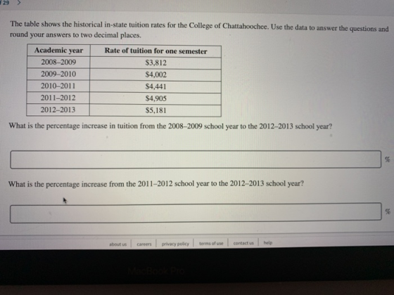 29> The table shows the historical in-state tuition rates for the College of Chattahoochee. Use the data to answer the questions and round your answers to two decimal places. Academic year 2008-2009 2009-2010 2010-2011 2011-2012 2012-2013 Rate of tuition for one semester $3,812 $4,002 $4,441 $4,905 $5,181 What is the percentage increase in tuition from the 2008-2009 school year to the 2012-2013 school year? What is the percentage increase from the 2011-2012 school year to the 2012-2013 school year? about us careers privacy policy terms of usecontact ushelp