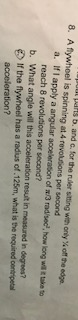 parts ь, and . Ior the ruler sit ng with only yGoffthe edge. 8. A flywheel is spinning at 4 revolusions per second a. If I apply a angular aoceleraton of x/3 radisec, how long wil take to reach 8 revolutions per second? b. What angle will this acceleration result in measured in degrees? If the flywheel has a radius of.125m, what is the recquired conripetal acceleration?