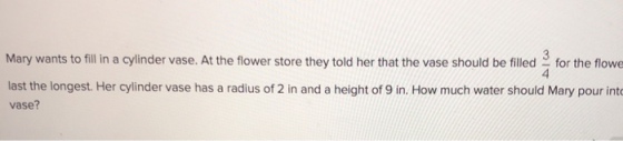 Mary wants to fill in a cylinder vase. At the flower store they told her that the vase should be filledfor the flowe 4 last the longest. Her cylinder vase has a radius of 2 in and a height of 9 in. How much water should Mary pour int vase?