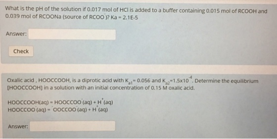 What is the pH of the solution if o.017 mol of Hcl is added to a buffer containing 0.015 mol of RcooH and 0.039 mol of RCOONa (source of RCoo Ka 2.1 E-5 Answer: Check Oxalic acid HOOCCOOH, is a diprotic acid with K 0.056 and K 1.5x10 Determine the equilibrium [HOOCCOOH] in a solution with an initial concentration of 0.15 M oxalic acid. HOOCCOOH(aq HOOCCOO (aq) H (aq) HOOCCOO (aq) OOCCOO (aq) H (aq) Answer