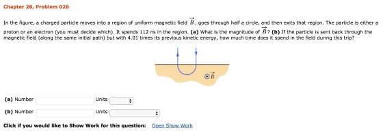 Chapter 28, Problem 026 In the figure, a charged particle moves into a region of uniform magnetic field B , goes through half