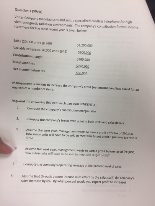 Question 1 (50pts) Voltar Company manufactures and sells a specialized cordless telephone for high el ectromagnetic radiation environments. The companys contribution format income statement for the most recent year is given below: Sales (20,000 units @$60) Variable expenses (20,000 units @45) 900,000 Contribution margirn Fixed expenses Net income before tax $1,200,000 $300,000 $240,000 $60,000 Management is anxious to increase the companys profit (net income) and has asked for an analysis of a number of items. Required (In answering this treat each part INDEPENDENTLY) 1. Compute the companys contribution margin ratio 2. Compute the companys break even point in both units and sales dollars 3. Assume that next year, management wants to earn a profit after tax of $90,000. How many units wilt have to be sold to meet this target proft? (Assume tax rate is 30%) Assume that next year, management wants to earn a profit before tax of $90,000. How many units will have to be sold to meet this target profit? 5. Compute the companys operating leverage at the present level of sales. Assume that through a more intense sales effort by the sales staff, the companys sales increase by 8%. By what percent would you expect profit to increase? 6.