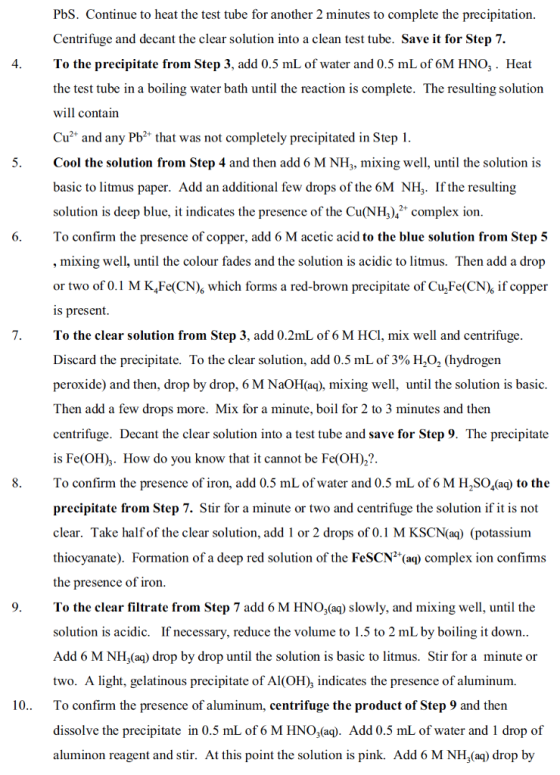 PbS. Continue to heat the test tube for another 2 minutes to complete the precipitation. Centrifuge and decant the clear solution into a clean test tube. Save it for Step 7. To the precipitate from Step 3, add 0.5 mL of water and 0.5 mL of 6M HNO,. Heat the test tube in a boiling water bath until the reaction is complete. The resulting solution will contain Cu2 and any Pb2 that was not completely precipitated in Step 1 4 5. Cool the solution from Step 4 and then add 6 M NH, mixing well, until the solution is basic to litmus paper. Add an additional few drops of the 6M NHz. Ifthe resulting solution is deep blue, it indicates the presence of the Cu(NHcmplex ion To confirm the presence of copper, add 6 M acetic acid to the blue solution from Step 5 , mixing well, until the colour fades and the solution is acidic to litmus. Then add a drop or two of 0.1 M K,Fe(CN) which forms a red-brown precipitate of Cu2Fe(CN)s if copper s present 7.To the clear solution from Step 3, add 0.2mL of 6 M HCl, mix well and centrifuge Discard the precipitate. To the clear solution, add 0.5 mL of 3% H2O2 (hydrogen peroxide) and then, drop by drop, 6 M NaOH(aq), mixing well, until the solution is basic Then add a few drops more. Mix for a minute, boil for 2 to 3 minutes and then centrifuge. Decant the clear solution into a test tube and save for Step 9. The precipitate is Fe(OH),. How do you know that it cannot be Fe(OH)2?. To confirm the presence of iron, add 0.5 mL of water and 0.5 mL of 6 M H2SO,(a) to the precipitate from Step 7. Stir for a minute or two and centrifuge the solution if it is not clear. Take half of the clear solution, add 1 or 2 drops of 0.1 M KSCN(aq) (potassium thiocyanate). Formation of a deep red solution of the FeSCN2(aq) complex ion confirms the presence of iron To the clear filtrate from Step 7 add 6 M HNO3(aq) slowly, and mixing well, until the solution is acidic. If necessary, reduce the volume to 1.5 to 2 mL by boiling it down Add 6 M NH,(aq) drop by drop until the solution is basic to litmus. Stir for a minute or two. A light, gelatinous precipitate of Al(OH), indicates the presence of aluminum. To confirm the presence of aluminum, centrifuge the product of Step 9 and then dissolve the precipitate in 0.5 mL of 6 M HNO3(aq). Add 0.5 mL of water and 1 drop of aluminon reagent and stir. At this point the solution is pink. Add 6 M NH,(aq) drop by 10..